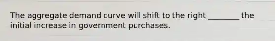 The aggregate demand curve will shift to the right ________ the initial increase in government purchases.