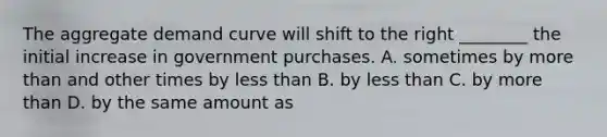 The aggregate demand curve will shift to the right​ ________ the initial increase in government purchases. A. sometimes by more than and other times by less than B. by less than C. by more than D. by the same amount as