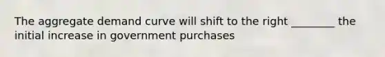 The aggregate demand curve will shift to the right​ ________ the initial increase in government purchases