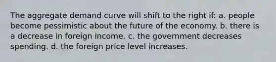 The aggregate demand curve will shift to the right if: a. people become pessimistic about the future of the economy. b. there is a decrease in foreign income. c. the government decreases spending. d. the foreign price level increases.