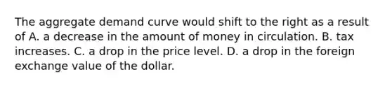 The aggregate demand curve would shift to the right as a result of A. a decrease in the amount of money in circulation. B. tax increases. C. a drop in the price level. D. a drop in the foreign exchange value of the dollar.