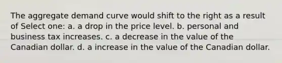 The aggregate demand curve would shift to the right as a result of Select one: a. a drop in the price level. b. personal and business tax increases. c. a decrease in the value of the Canadian dollar. d. a increase in the value of the Canadian dollar.