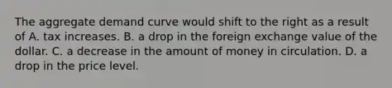 The aggregate demand curve would shift to the right as a result of A. tax increases. B. a drop in the foreign exchange value of the dollar. C. a decrease in the amount of money in circulation. D. a drop in the price level.