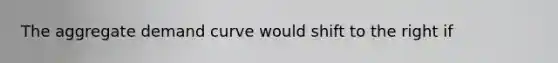 The aggregate demand curve would shift to the right if