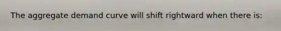 The aggregate demand curve will shift rightward when there is:
