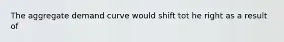 The aggregate demand curve would shift tot he right as a result of