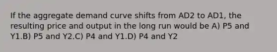 If the aggregate demand curve shifts from AD2 to AD1, the resulting price and output in the long run would be A) P5 and Y1.B) P5 and Y2.C) P4 and Y1.D) P4 and Y2