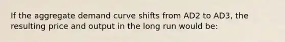 If the aggregate demand curve shifts from AD2 to AD3, the resulting price and output in the long run would be: