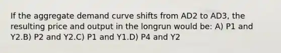 If the aggregate demand curve shifts from AD2 to AD3, the resulting price and output in the longrun would be: A) P1 and Y2.B) P2 and Y2.C) P1 and Y1.D) P4 and Y2