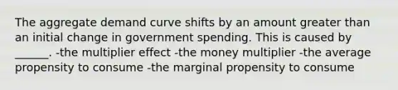 The aggregate demand curve shifts by an amount greater than an initial change in government spending. This is caused by ______. -the multiplier effect -the money multiplier -the average propensity to consume -the marginal propensity to consume