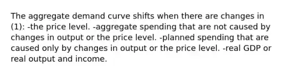 The aggregate demand curve shifts when there are changes in (1): -the price level. -aggregate spending that are not caused by changes in output or the price level. -planned spending that are caused only by changes in output or the price level. -real GDP or real output and income.