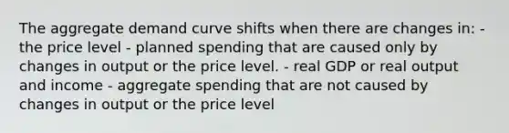 The aggregate demand curve shifts when there are changes in: - the price level - planned spending that are caused only by changes in output or the price level. - real GDP or real output and income - aggregate spending that are not caused by changes in output or the price level