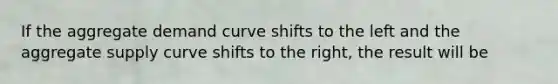 If the aggregate demand curve shifts to the left and the aggregate supply curve shifts to the right, the result will be