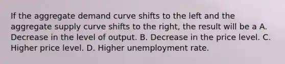 If the aggregate demand curve shifts to the left and the aggregate supply curve shifts to the right, the result will be a A. Decrease in the level of output. B. Decrease in the price level. C. Higher price level. D. Higher unemployment rate.