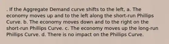 . If the Aggregate Demand curve shifts to the left, a. The economy moves up and to the left along the short-run Phillips Curve. b. The economy moves down and to the right on the short-run Phillips Curve. c. The economy moves up the long-run Phillips Curve. d. There is no impact on the Phillips Curve.