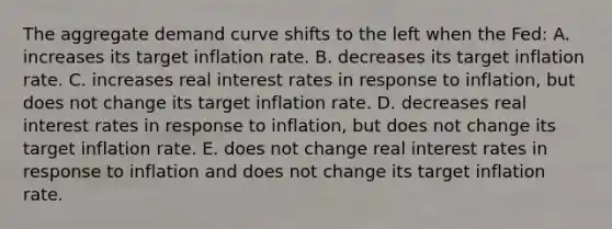 The aggregate demand curve shifts to the left when the Fed: A. increases its target inflation rate. B. decreases its target inflation rate. C. increases real interest rates in response to inflation, but does not change its target inflation rate. D. decreases real interest rates in response to inflation, but does not change its target inflation rate. E. does not change real interest rates in response to inflation and does not change its target inflation rate.