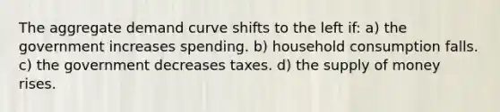 The aggregate demand curve shifts to the left if: a) the government increases spending. b) household consumption falls. c) the government decreases taxes. d) the supply of money rises.