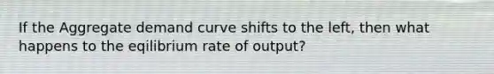 If the Aggregate demand curve shifts to the left, then what happens to the eqilibrium rate of output?