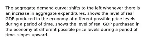 The aggregate demand curve: shifts to the left whenever there is an increase in aggregate expenditures. shows the level of real GDP produced in the economy at different possible price levels during a period of time. shows the level of real GDP purchased in the economy at different possible price levels during a period of time. slopes upward.