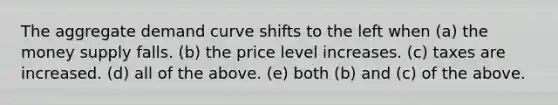 The aggregate demand curve shifts to the left when (a) the money supply falls. (b) the price level increases. (c) taxes are increased. (d) all of the above. (e) both (b) and (c) of the above.