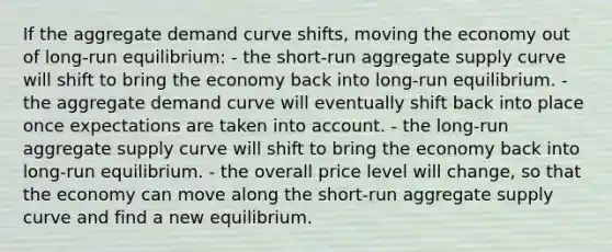 If the aggregate demand curve shifts, moving the economy out of long-run equilibrium: - the short-run aggregate supply curve will shift to bring the economy back into long-run equilibrium. - the aggregate demand curve will eventually shift back into place once expectations are taken into account. - the long-run aggregate supply curve will shift to bring the economy back into long-run equilibrium. - the overall price level will change, so that the economy can move along the short-run aggregate supply curve and find a new equilibrium.