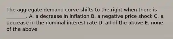 The aggregate demand curve shifts to the right when there is​ ________. A. a decrease in inflation B. a negative price shock C. a decrease in the nominal interest rate D. all of the above E. none of the above