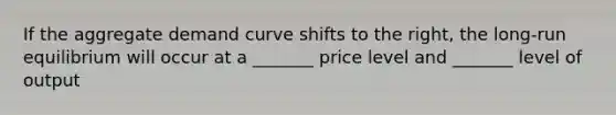 If the aggregate demand curve shifts to the right, the long-run equilibrium will occur at a _______ price level and _______ level of output