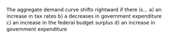 The aggregate demand curve shifts rightward if there is... a) an increase in tax rates b) a decreases in government expenditure c) an increase in the federal budget surplus d) an increase in government expenditure