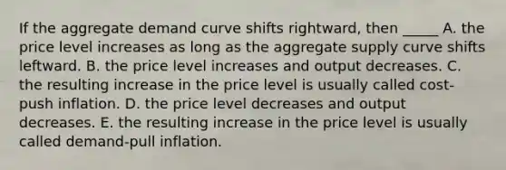 If the aggregate demand curve shifts rightward, then _____ A. the price level increases as long as the aggregate supply curve shifts leftward. B. the price level increases and output decreases. C. the resulting increase in the price level is usually called cost-push inflation. D. the price level decreases and output decreases. E. the resulting increase in the price level is usually called demand-pull inflation.