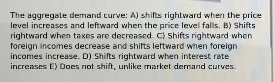 The aggregate demand curve: A) shifts rightward when the price level increases and leftward when the price level falls. B) Shifts rightward when taxes are decreased. C) Shifts rightward when foreign incomes decrease and shifts leftward when foreign incomes increase. D) Shifts rightward when interest rate increases E) Does not shift, unlike market demand curves.