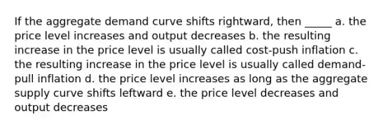 If the aggregate demand curve shifts rightward, then _____ a. the price level increases and output decreases b. the resulting increase in the price level is usually called cost-push inflation c. the resulting increase in the price level is usually called demand-pull inflation d. the price level increases as long as the aggregate supply curve shifts leftward e. the price level decreases and output decreases