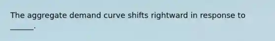 The aggregate demand curve shifts rightward in response to ______.