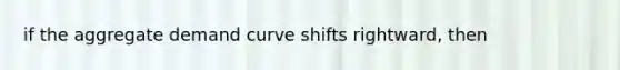 if the aggregate demand curve shifts rightward, then