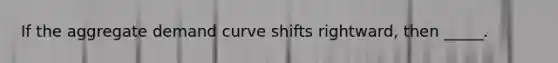 If the aggregate demand curve shifts rightward, then _____.​