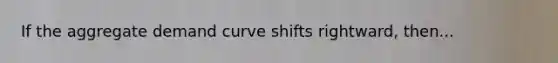 If the aggregate demand curve shifts rightward, then...