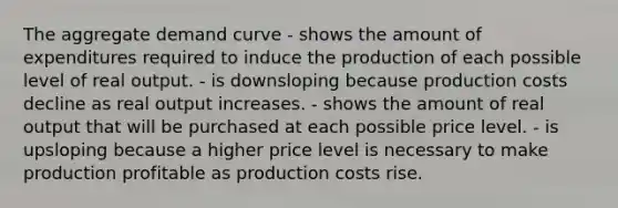 The aggregate demand curve - shows the amount of expenditures required to induce the production of each possible level of real output. - is downsloping because production costs decline as real output increases. - shows the amount of real output that will be purchased at each possible price level. - is upsloping because a higher price level is necessary to make production profitable as production costs rise.