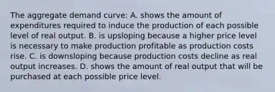 The aggregate demand curve: A. shows the amount of expenditures required to induce the production of each possible level of real output. B. is upsloping because a higher price level is necessary to make production profitable as production costs rise. C. is downsloping because production costs decline as real output increases. D. shows the amount of real output that will be purchased at each possible price level.