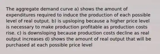 The aggregate demand curve a) shows the amount of expenditures required to induce the production of each possible level of real output. b) is upsloping because a higher price level is necessary to make production profitable as production costs rise. c) is downsloping because production costs decline as real output increases d) shows the amount of real output that will be purchased at each possible price level