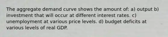 The aggregate demand curve shows the amount of: a) output b) investment that will occur at different interest rates. c) unemployment at various price levels. d) budget deficits at various levels of real GDP.