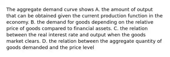 The aggregate demand curve shows A. the amount of output that can be obtained given the current production function in the economy. B. the demand for goods depending on the relative price of goods compared to financial assets. C. the relation between the real interest rate and output when the goods market clears. D. the relation between the aggregate quantity of goods demanded and the price level