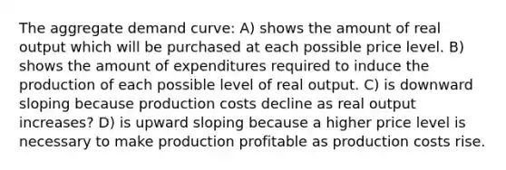 The aggregate demand curve: A) shows the amount of real output which will be purchased at each possible price level. B) shows the amount of expenditures required to induce the production of each possible level of real output. C) is downward sloping because production costs decline as real output increases? D) is upward sloping because a higher price level is necessary to make production profitable as production costs rise.