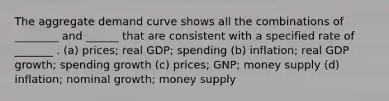 The aggregate demand curve shows all the combinations of ________ and ______ that are consistent with a specified rate of _______ . (a) prices; real GDP; spending (b) inflation; real GDP growth; spending growth (c) prices; GNP; money supply (d) inflation; nominal growth; money supply