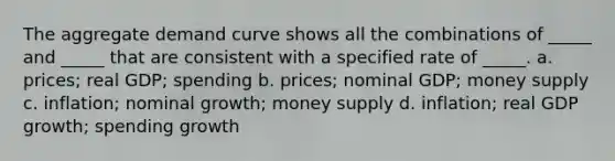 The aggregate demand curve shows all the combinations of _____ and _____ that are consistent with a specified rate of _____. a. prices; real GDP; spending b. prices; nominal GDP; money supply c. inflation; nominal growth; money supply d. inflation; real GDP growth; spending growth