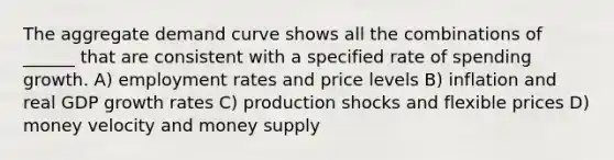 The aggregate demand curve shows all the combinations of ______ that are consistent with a specified rate of spending growth. A) employment rates and price levels B) inflation and real GDP growth rates C) production shocks and flexible prices D) money velocity and money supply