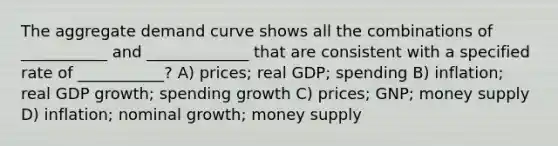 The aggregate demand curve shows all the combinations of ___________ and _____________ that are consistent with a specified rate of ___________? A) prices; real GDP; spending B) inflation; real GDP growth; spending growth C) prices; GNP; money supply D) inflation; nominal growth; money supply