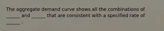 The aggregate demand curve shows all the combinations of ______ and ______ that are consistent with a specified rate of ______ .