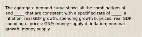 The aggregate demand curve shows all the combinations of _____ and _____ that are consistent with a specified rate of _____. a. inflation; real GDP growth; spending growth b. prices; real GDP; spending c. prices; GNP; money supply d. inflation; nominal growth; money supply