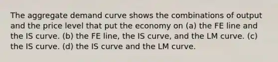 The aggregate demand curve shows the combinations of output and the price level that put the economy on (a) the FE line and the IS curve. (b) the FE line, the IS curve, and the LM curve. (c) the IS curve. (d) the IS curve and the LM curve.