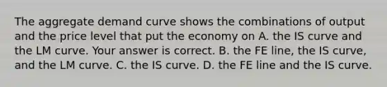 The aggregate demand curve shows the combinations of output and the price level that put the economy on A. the IS curve and the LM curve. Your answer is correct. B. the FE​ line, the IS​ curve, and the LM curve. C. the IS curve. D. the FE line and the IS curve.