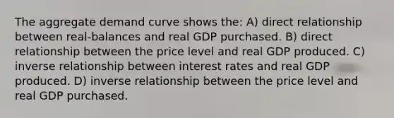 The aggregate demand curve shows the: A) direct relationship between real-balances and real GDP purchased. B) direct relationship between the price level and real GDP produced. C) inverse relationship between interest rates and real GDP produced. D) inverse relationship between the price level and real GDP purchased.